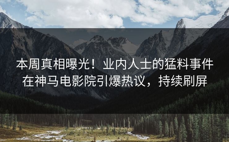 本周真相曝光！业内人士的猛料事件在神马电影院引爆热议，持续刷屏