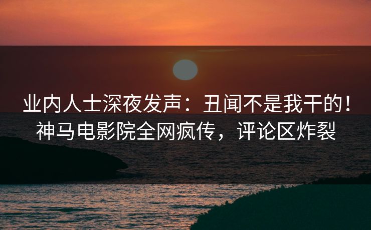 业内人士深夜发声：丑闻不是我干的！神马电影院全网疯传，评论区炸裂
