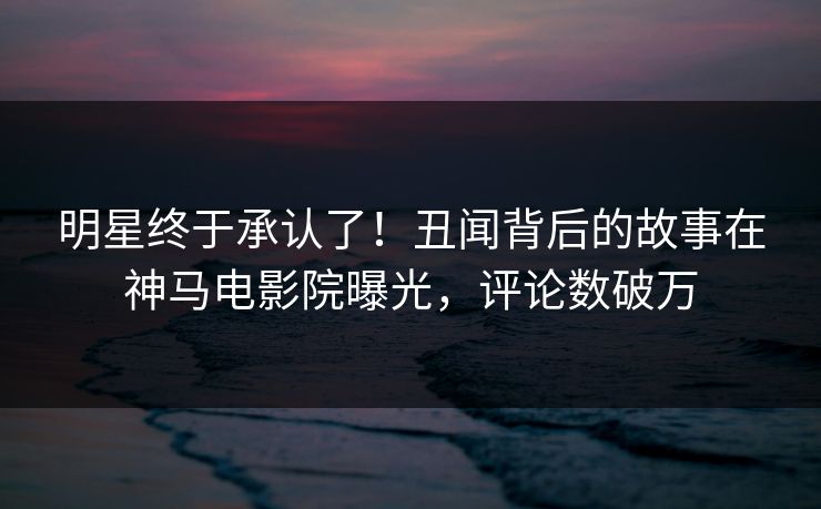 明星终于承认了！丑闻背后的故事在神马电影院曝光，评论数破万