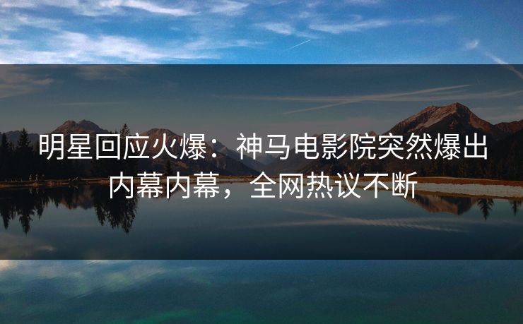 明星回应火爆：神马电影院突然爆出内幕内幕，全网热议不断