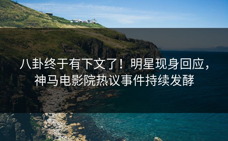 八卦终于有下文了！明星现身回应，神马电影院热议事件持续发酵