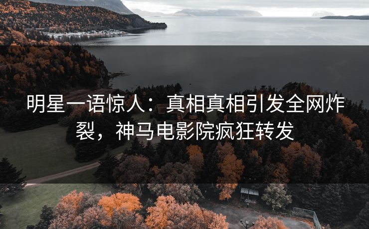 明星一语惊人：真相真相引发全网炸裂，神马电影院疯狂转发