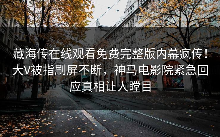 藏海传在线观看免费完整版内幕疯传！大V被指刷屏不断，神马电影院紧急回应真相让人瞠目