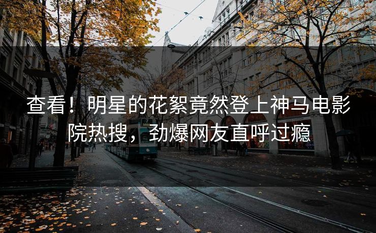 查看！明星的花絮竟然登上神马电影院热搜，劲爆网友直呼过瘾