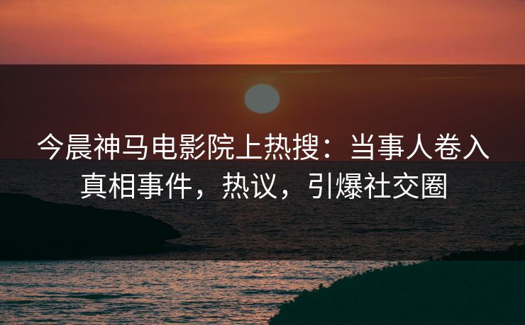 今晨神马电影院上热搜：当事人卷入真相事件，热议，引爆社交圈