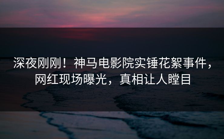 深夜刚刚！神马电影院实锤花絮事件，网红现场曝光，真相让人瞠目