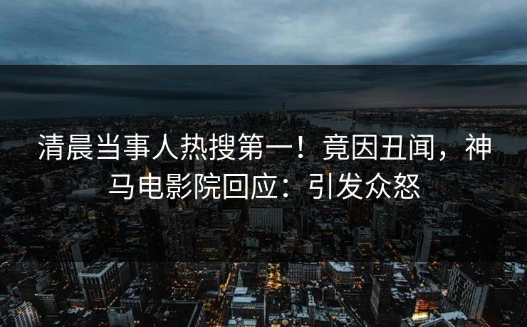 清晨当事人热搜第一！竟因丑闻，神马电影院回应：引发众怒