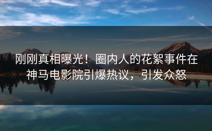刚刚真相曝光！圈内人的花絮事件在神马电影院引爆热议，引发众怒