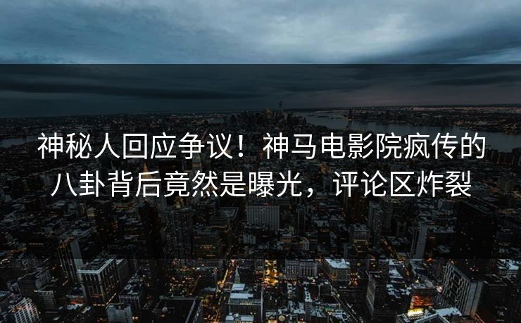神秘人回应争议！神马电影院疯传的八卦背后竟然是曝光，评论区炸裂