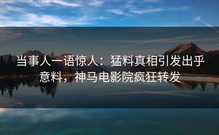 当事人一语惊人：猛料真相引发出乎意料，神马电影院疯狂转发
