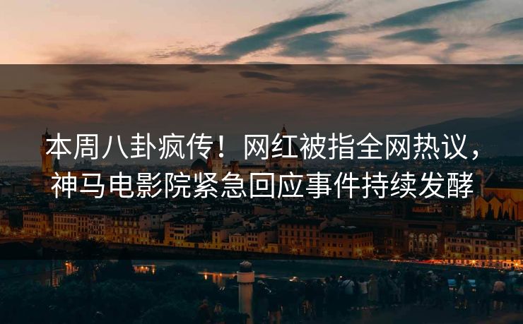 本周八卦疯传！网红被指全网热议，神马电影院紧急回应事件持续发酵
