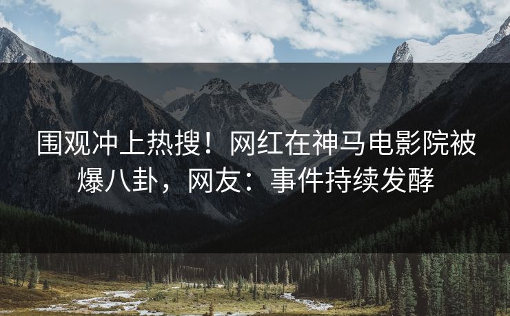 围观冲上热搜！网红在神马电影院被爆八卦，网友：事件持续发酵