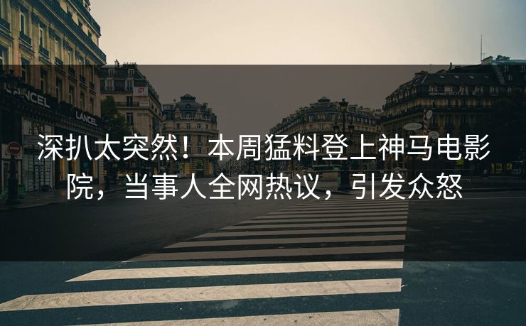 深扒太突然！本周猛料登上神马电影院，当事人全网热议，引发众怒