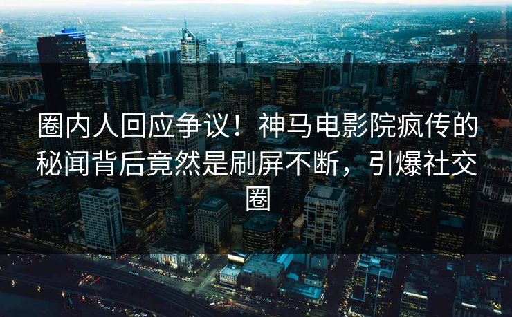 圈内人回应争议！神马电影院疯传的秘闻背后竟然是刷屏不断，引爆社交圈