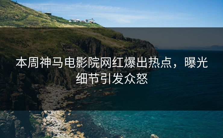 本周神马电影院网红爆出热点，曝光细节引发众怒