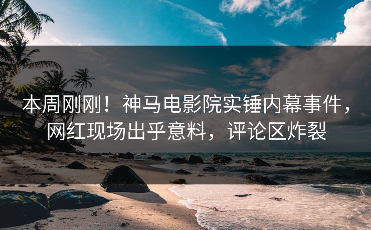 本周刚刚！神马电影院实锤内幕事件，网红现场出乎意料，评论区炸裂