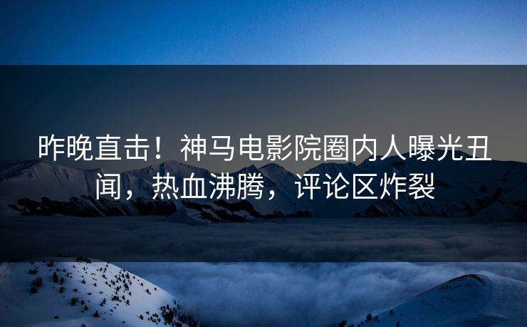 昨晚直击！神马电影院圈内人曝光丑闻，热血沸腾，评论区炸裂