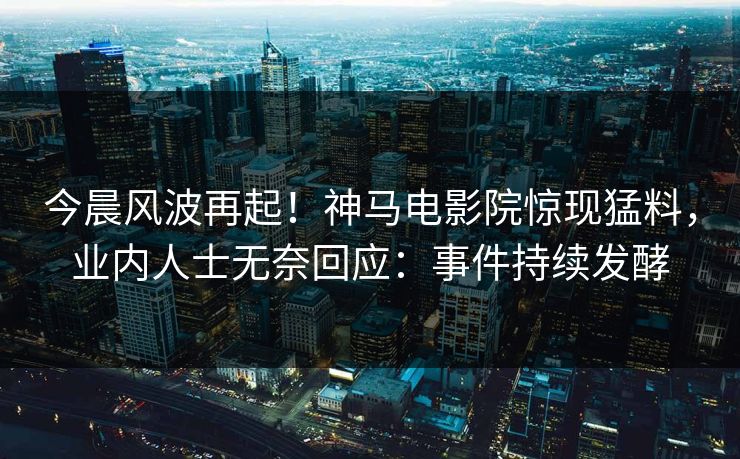 今晨风波再起！神马电影院惊现猛料，业内人士无奈回应：事件持续发酵