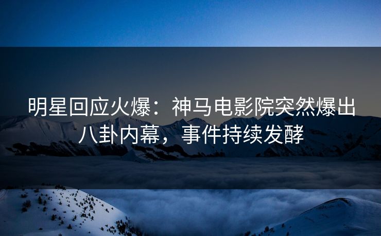 明星回应火爆：神马电影院突然爆出八卦内幕，事件持续发酵