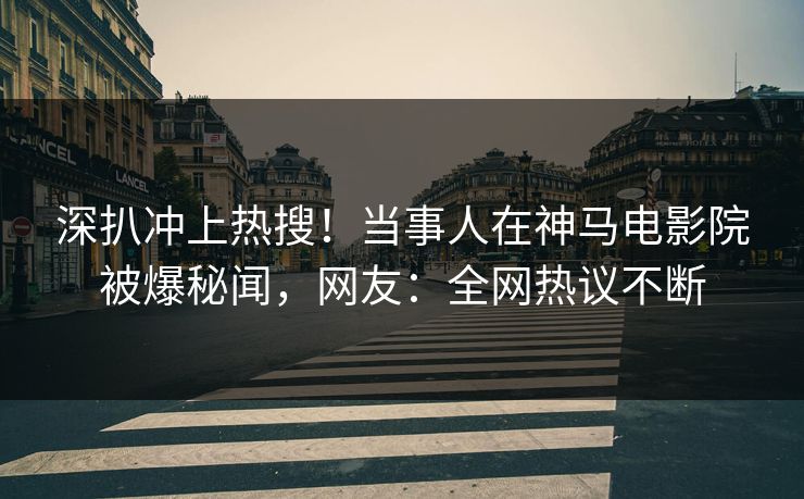 深扒冲上热搜！当事人在神马电影院被爆秘闻，网友：全网热议不断