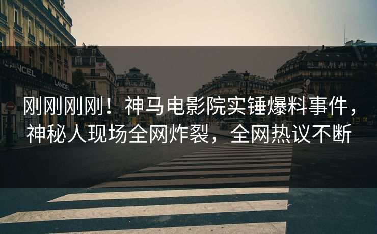 刚刚刚刚！神马电影院实锤爆料事件，神秘人现场全网炸裂，全网热议不断