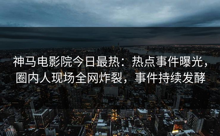 神马电影院今日最热：热点事件曝光，圈内人现场全网炸裂，事件持续发酵