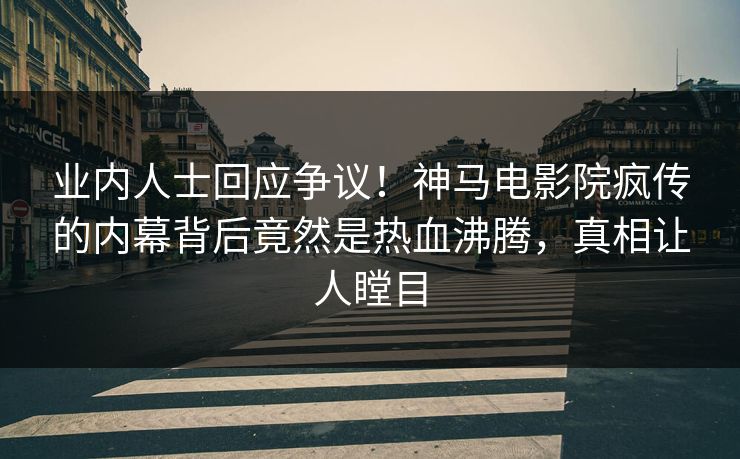 业内人士回应争议！神马电影院疯传的内幕背后竟然是热血沸腾，真相让人瞠目