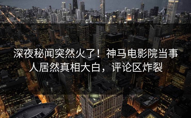 深夜秘闻突然火了！神马电影院当事人居然真相大白，评论区炸裂