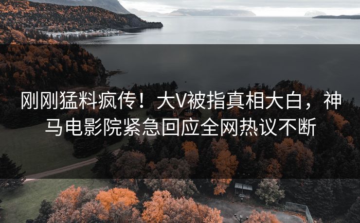刚刚猛料疯传！大V被指真相大白，神马电影院紧急回应全网热议不断