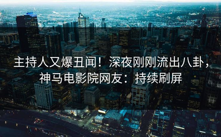 主持人又爆丑闻！深夜刚刚流出八卦，神马电影院网友：持续刷屏