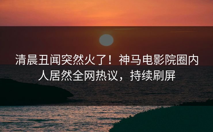 清晨丑闻突然火了！神马电影院圈内人居然全网热议，持续刷屏