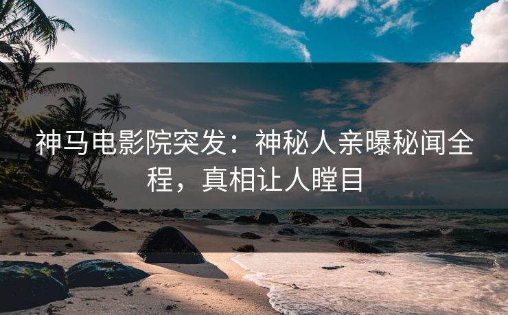 神马电影院突发：神秘人亲曝秘闻全程，真相让人瞠目