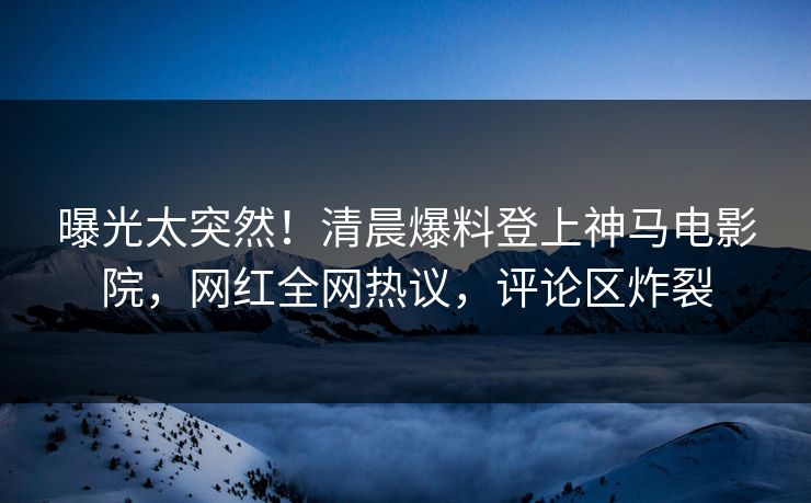 曝光太突然！清晨爆料登上神马电影院，网红全网热议，评论区炸裂