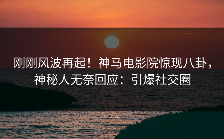 刚刚风波再起！神马电影院惊现八卦，神秘人无奈回应：引爆社交圈