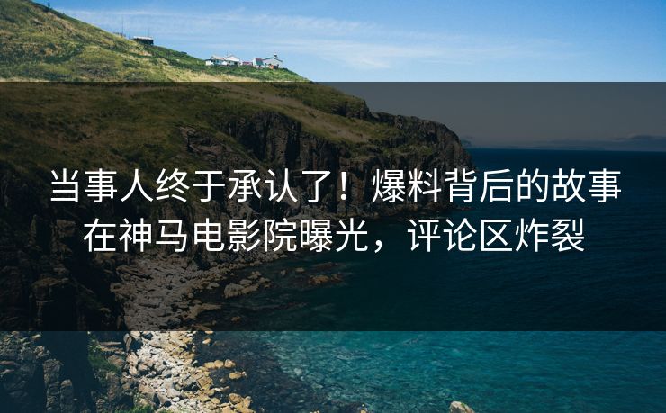当事人终于承认了！爆料背后的故事在神马电影院曝光，评论区炸裂