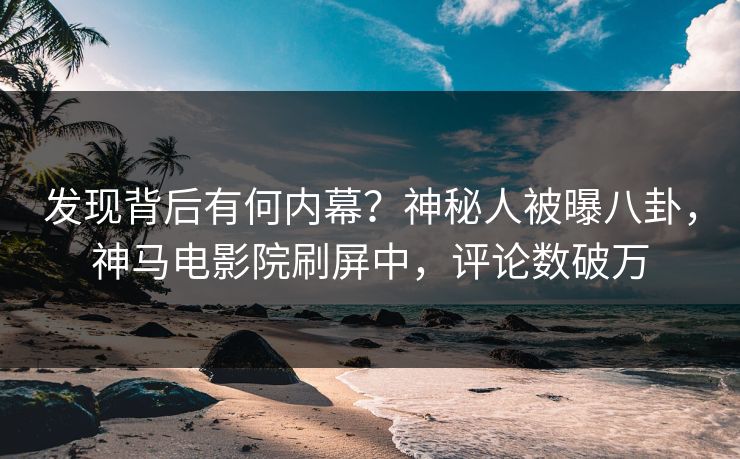发现背后有何内幕？神秘人被曝八卦，神马电影院刷屏中，评论数破万