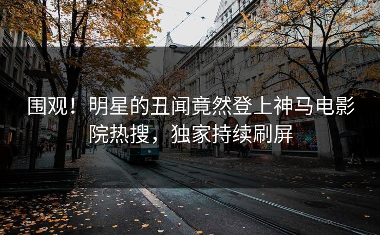 围观！明星的丑闻竟然登上神马电影院热搜，独家持续刷屏