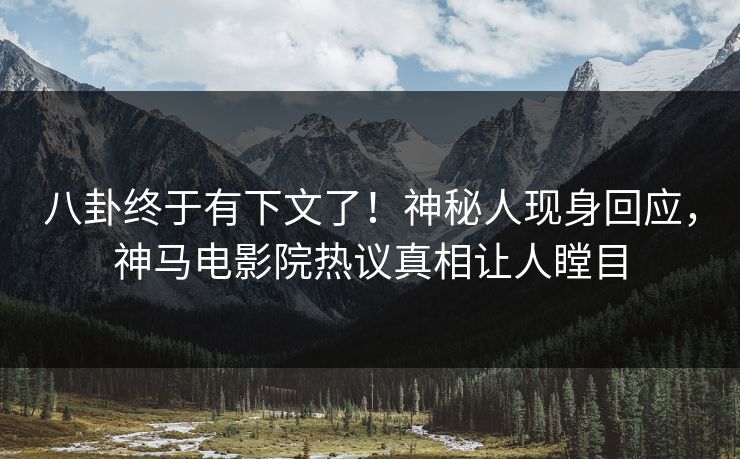 八卦终于有下文了！神秘人现身回应，神马电影院热议真相让人瞠目