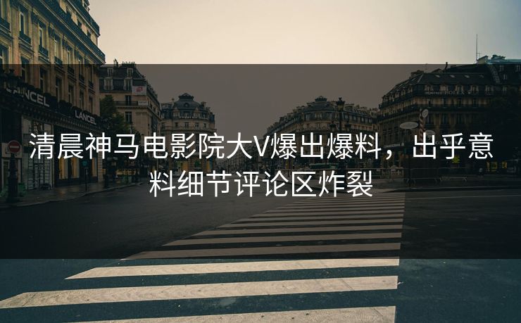 清晨神马电影院大V爆出爆料，出乎意料细节评论区炸裂