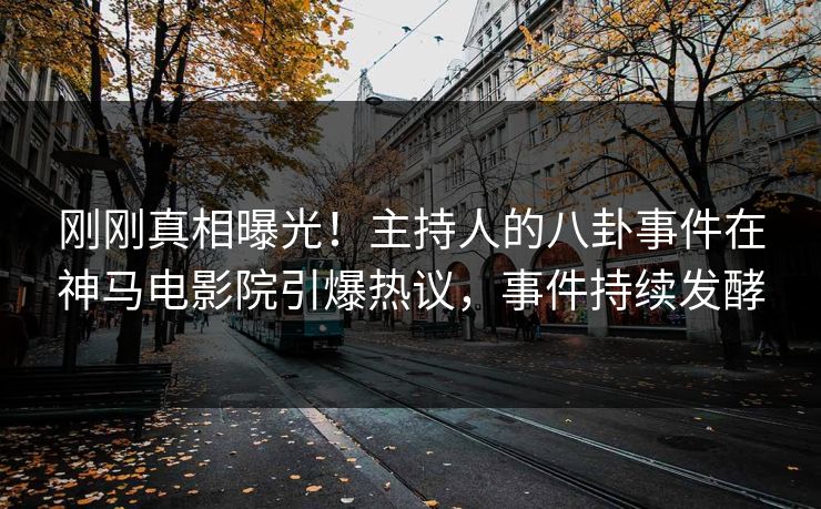 刚刚真相曝光！主持人的八卦事件在神马电影院引爆热议，事件持续发酵