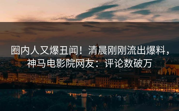 圈内人又爆丑闻！清晨刚刚流出爆料，神马电影院网友：评论数破万