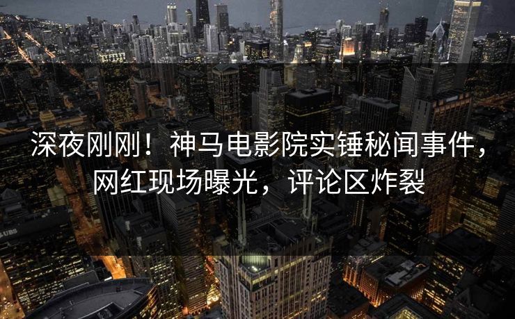 深夜刚刚！神马电影院实锤秘闻事件，网红现场曝光，评论区炸裂