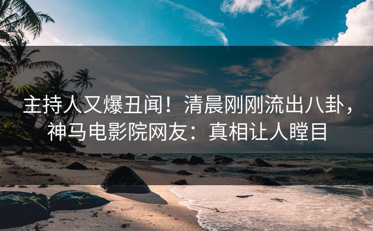 主持人又爆丑闻！清晨刚刚流出八卦，神马电影院网友：真相让人瞠目
