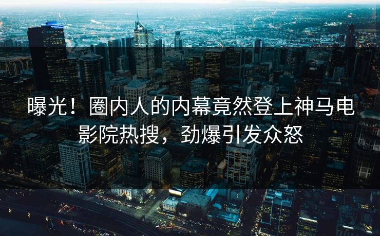 曝光！圈内人的内幕竟然登上神马电影院热搜，劲爆引发众怒