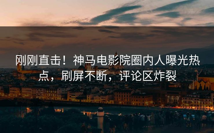刚刚直击！神马电影院圈内人曝光热点，刷屏不断，评论区炸裂