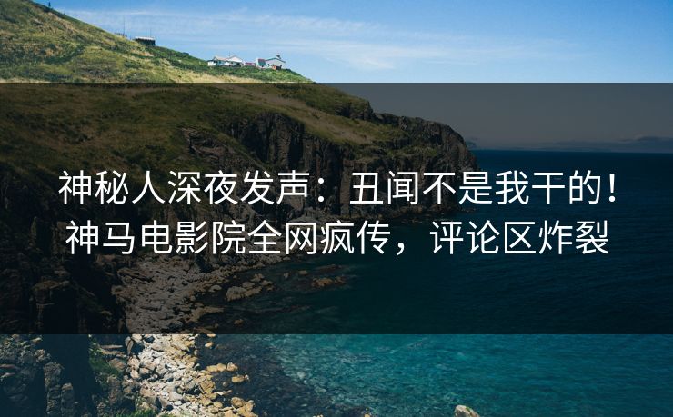 神秘人深夜发声：丑闻不是我干的！神马电影院全网疯传，评论区炸裂