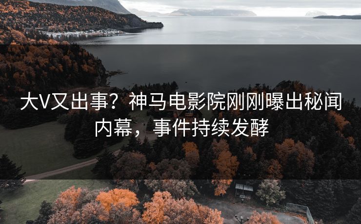 大V又出事？神马电影院刚刚曝出秘闻内幕，事件持续发酵