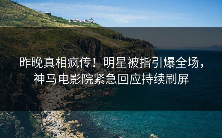 昨晚真相疯传！明星被指引爆全场，神马电影院紧急回应持续刷屏