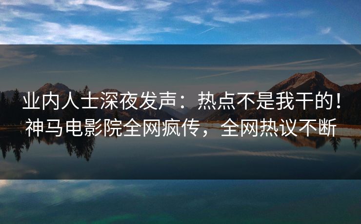业内人士深夜发声：热点不是我干的！神马电影院全网疯传，全网热议不断