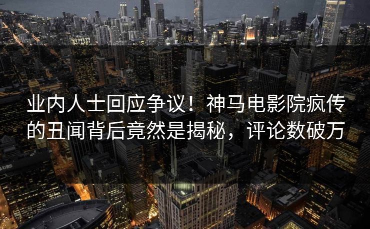 业内人士回应争议！神马电影院疯传的丑闻背后竟然是揭秘，评论数破万